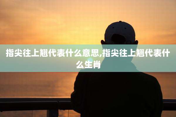 指尖往上翘代表什么意思,指尖往上翘代表什么生肖