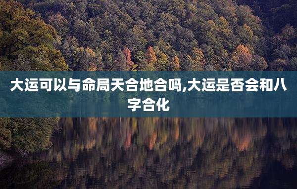 大运可以与命局天合地合吗,大运是否会和八字合化