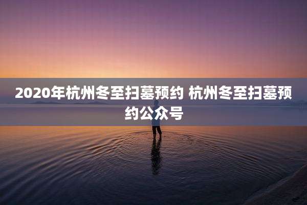 2020年杭州冬至扫墓预约 杭州冬至扫墓预约公众号