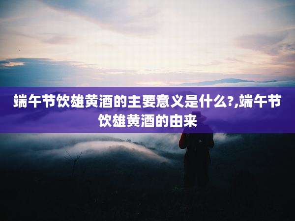 端午节饮雄黄酒的主要意义是什么?,端午节饮雄黄酒的由来
