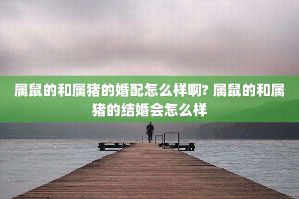 属鼠的和属猪的婚配怎么样啊? 属鼠的和属猪的结婚会怎么样