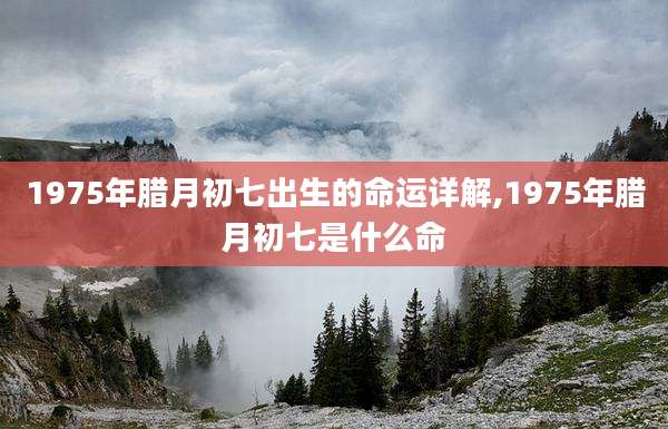 1975年腊月初七出生的命运详解,1975年腊月初七是什么命