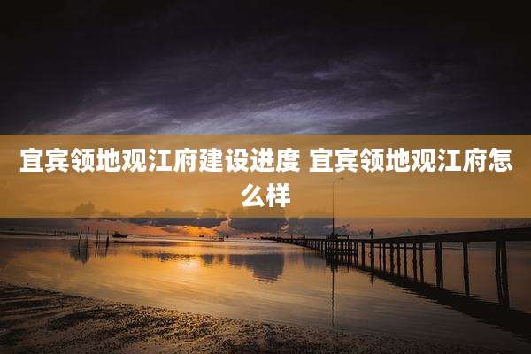 宜宾领地观江府建设进度 宜宾领地观江府怎么样