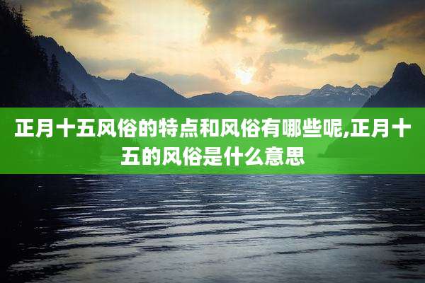 正月十五风俗的特点和风俗有哪些呢,正月十五的风俗是什么意思