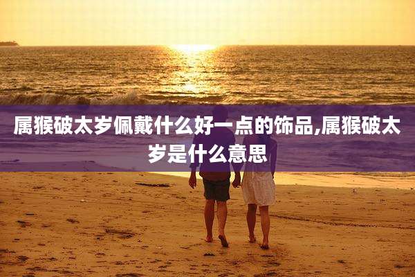 属猴破太岁佩戴什么好一点的饰品,属猴破太岁是什么意思