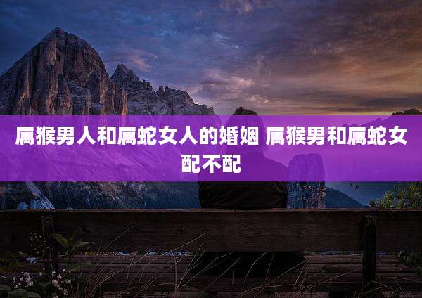 属猴男人和属蛇女人的婚姻 属猴男和属蛇女配不配
