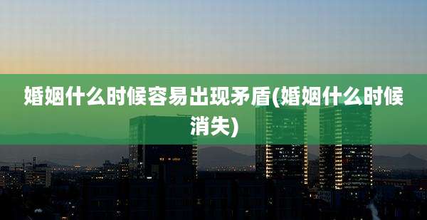 婚姻什么时候容易出现矛盾(婚姻什么时候消失)