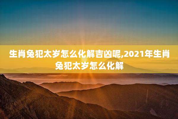 生肖兔犯太岁怎么化解吉凶呢,2021年生肖兔犯太岁怎么化解