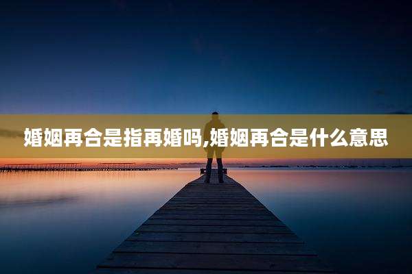 婚姻再合是指再婚吗,婚姻再合是什么意思