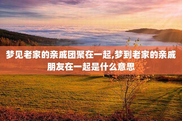梦见老家的亲戚团聚在一起,梦到老家的亲戚朋友在一起是什么意思