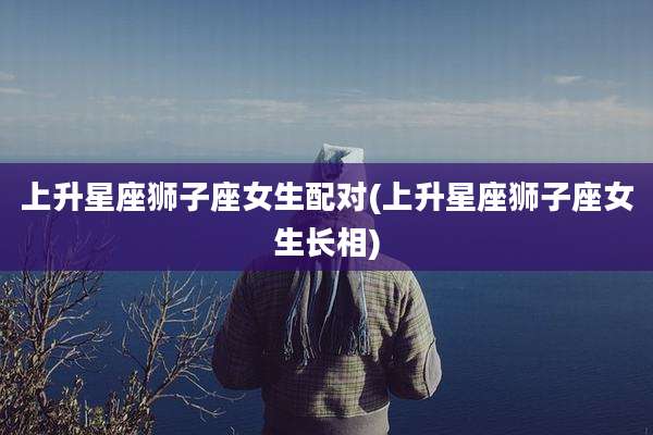 上升星座狮子座女生配对(上升星座狮子座女生长相)