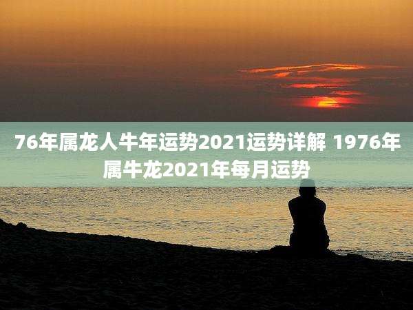 76年属龙人牛年运势2021运势详解 1976年属牛龙2021年每月运势