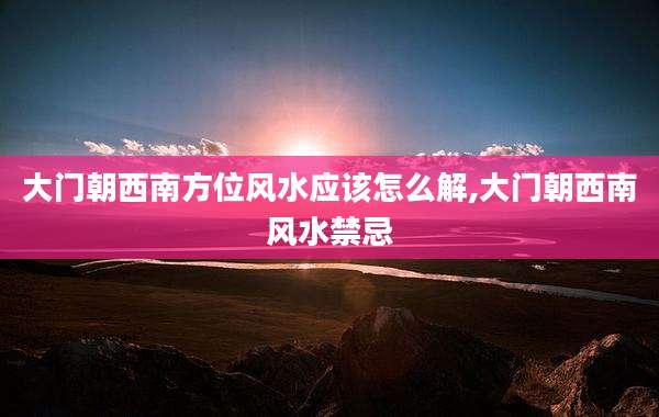 大门朝西南方位风水应该怎么解,大门朝西南风水禁忌