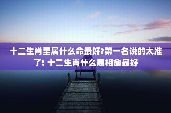 十二生肖里属什么命最好?第一名说的太准了! 十二生肖什么属相命最好