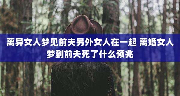 离异女人梦见前夫另外女人在一起 离婚女人梦到前夫死了什么预兆