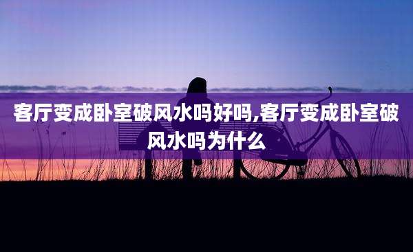 客厅变成卧室破风水吗好吗,客厅变成卧室破风水吗为什么