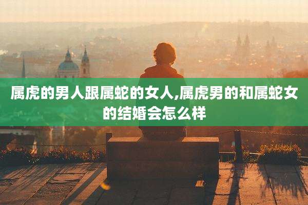 属虎的男人跟属蛇的女人,属虎男的和属蛇女的结婚会怎么样