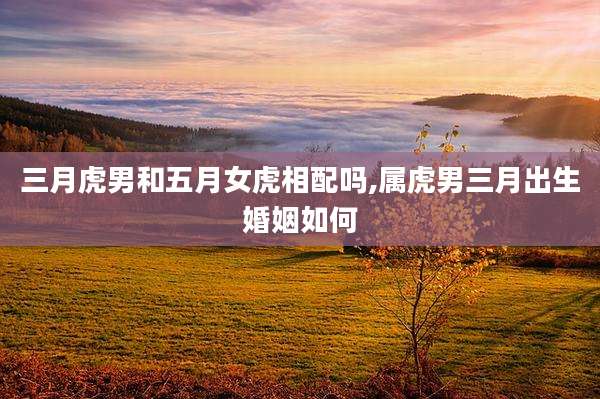 三月虎男和五月女虎相配吗,属虎男三月出生婚姻如何