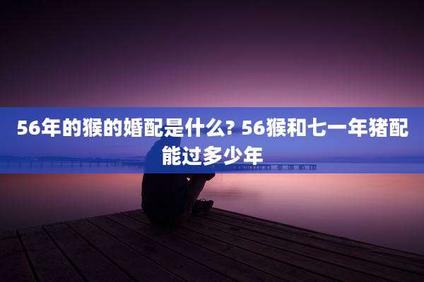 56年的猴的婚配是什么? 56猴和七一年猪配能过多少年