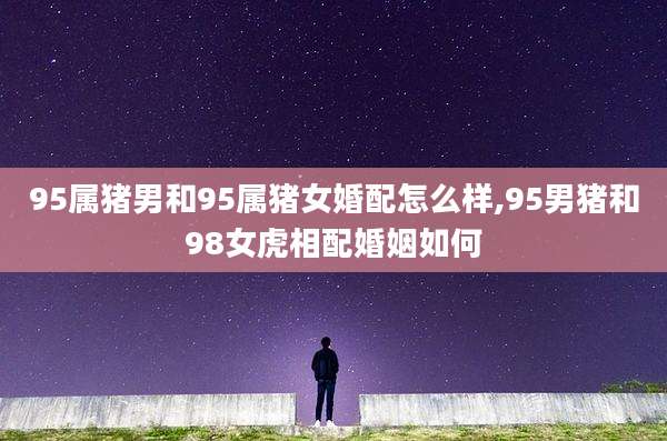 95属猪男和95属猪女婚配怎么样,95男猪和98女虎相配婚姻如何