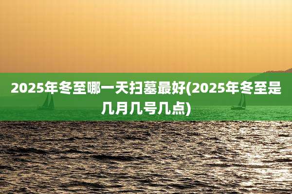 2025年冬至哪一天扫墓最好(2025年冬至是几月几号几点)