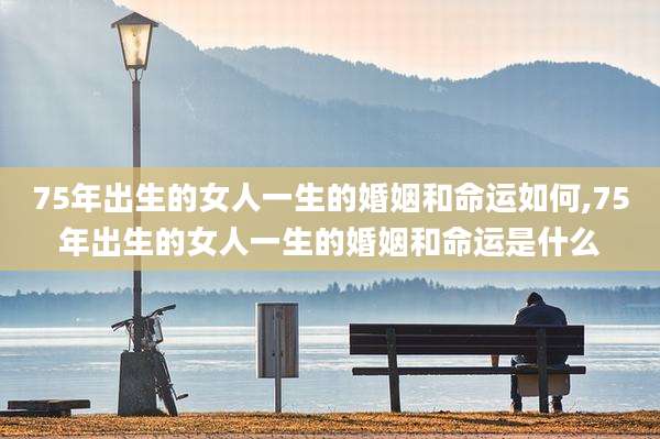 75年出生的女人一生的婚姻和命运如何,75年出生的女人一生的婚姻和命运是什么