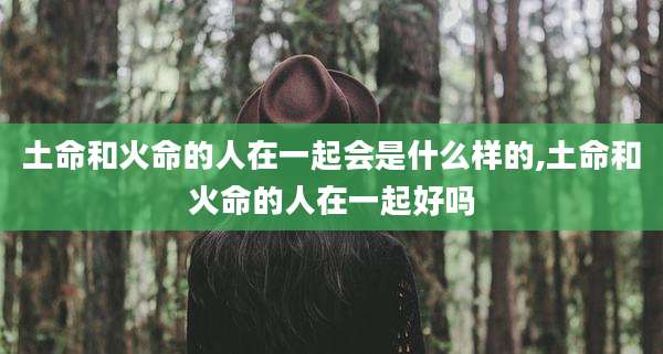 土命和火命的人在一起会是什么样的,土命和火命的人在一起好吗