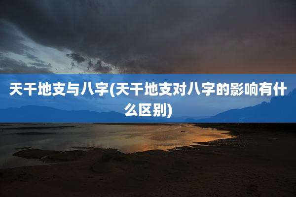 天干地支与八字(天干地支对八字的影响有什么区别)