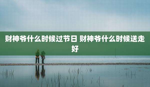 财神爷什么时候过节日 财神爷什么时候送走好
