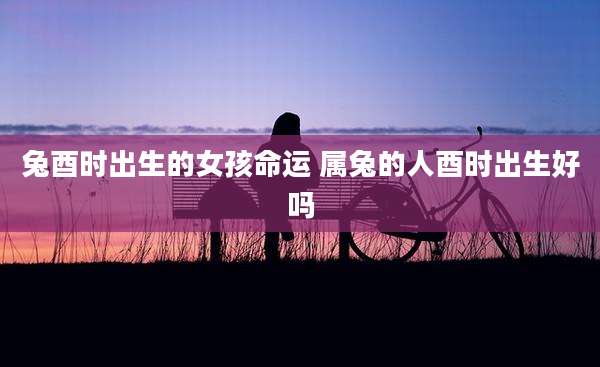 兔酉时出生的女孩命运 属兔的人酉时出生好吗