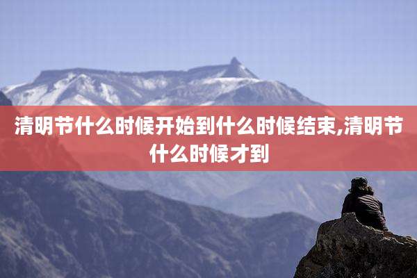 清明节什么时候开始到什么时候结束,清明节什么时候才到