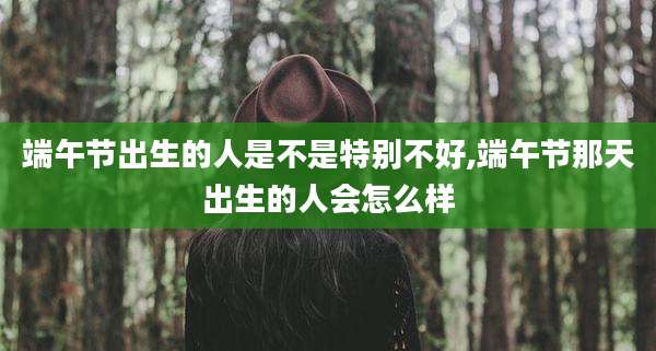 端午节出生的人是不是特别不好,端午节那天出生的人会怎么样
