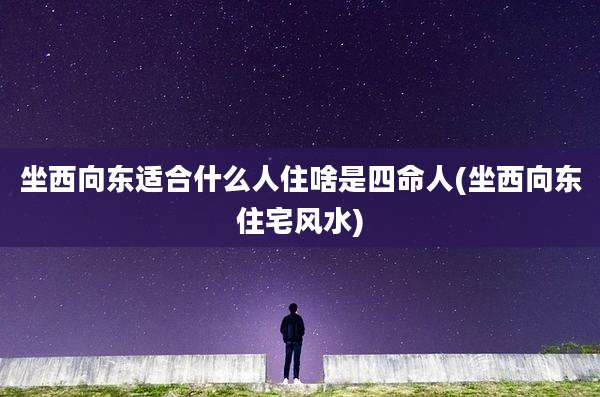坐西向东适合什么人住啥是四命人(坐西向东住宅风水)