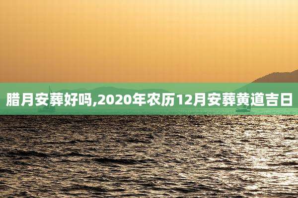 腊月安葬好吗,2020年农历12月安葬黄道吉日