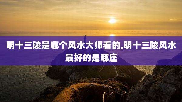 明十三陵是哪个风水大师看的,明十三陵风水最好的是哪座
