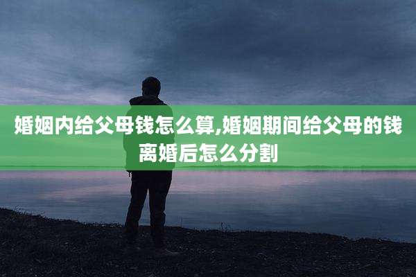 婚姻内给父母钱怎么算,婚姻期间给父母的钱离婚后怎么分割