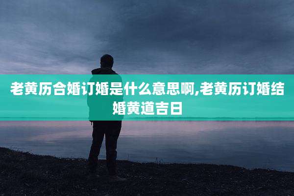 老黄历合婚订婚是什么意思啊,老黄历订婚结婚黄道吉日