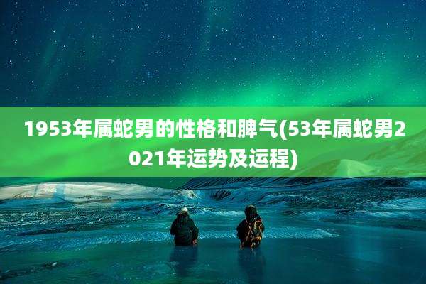 1953年属蛇男的性格和脾气(53年属蛇男2021年运势及运程)