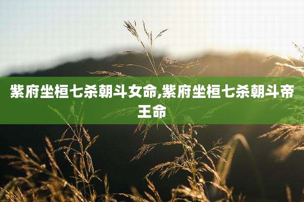 紫府坐桓七杀朝斗女命,紫府坐桓七杀朝斗帝王命