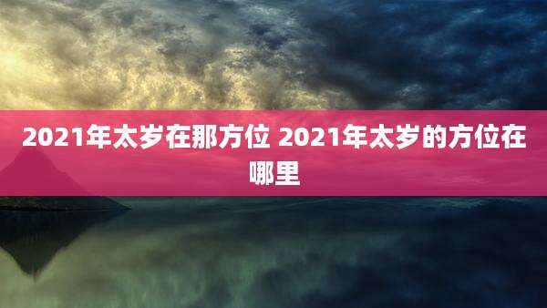 2021年太岁在那方位 2021年太岁的方位在哪里