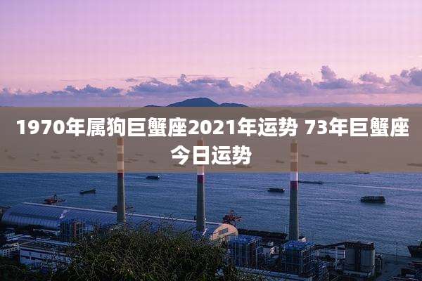 1970年属狗巨蟹座2021年运势 73年巨蟹座今日运势