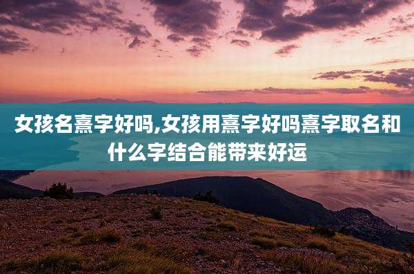 女孩名熹字好吗,女孩用熹字好吗熹字取名和什么字结合能带来好运