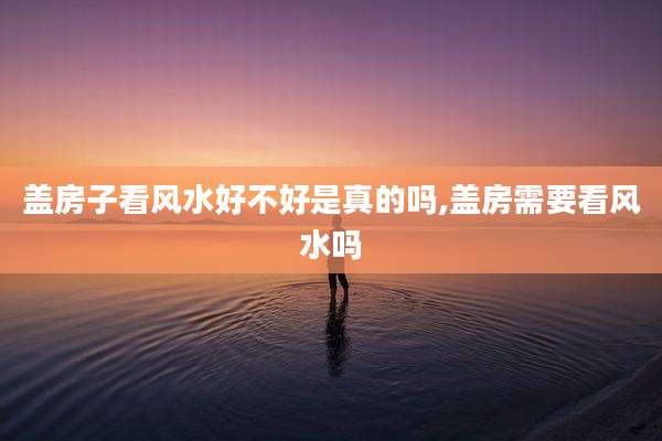盖房子看风水好不好是真的吗,盖房需要看风水吗
