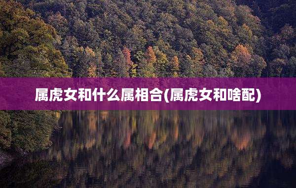 属虎女和什么属相合(属虎女和啥配)