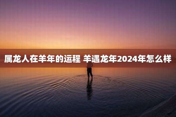 属龙人在羊年的运程 羊遇龙年2024年怎么样