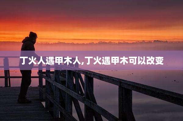 丁火人遇甲木人,丁火遇甲木可以改变