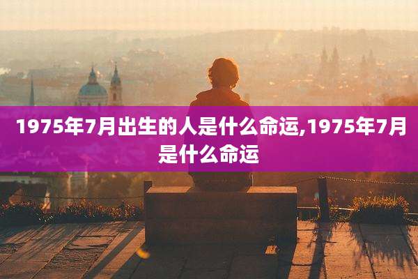 1975年7月出生的人是什么命运,1975年7月是什么命运