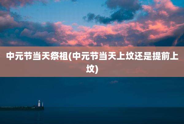 中元节当天祭祖(中元节当天上坟还是提前上坟)