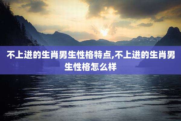 不上进的生肖男生性格特点,不上进的生肖男生性格怎么样