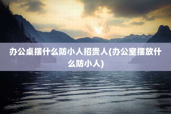 办公桌摆什么防小人招贵人(办公室摆放什么防小人)